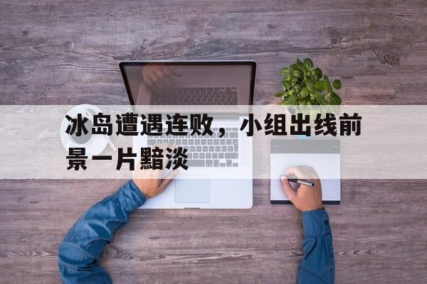 关于冰岛遭遇连败，小组出线前景一片黯淡的信息