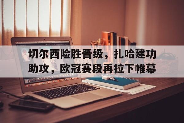 关于切尔西险胜晋级，扎哈建功助攻，欧冠赛段再拉下帷幕的信息